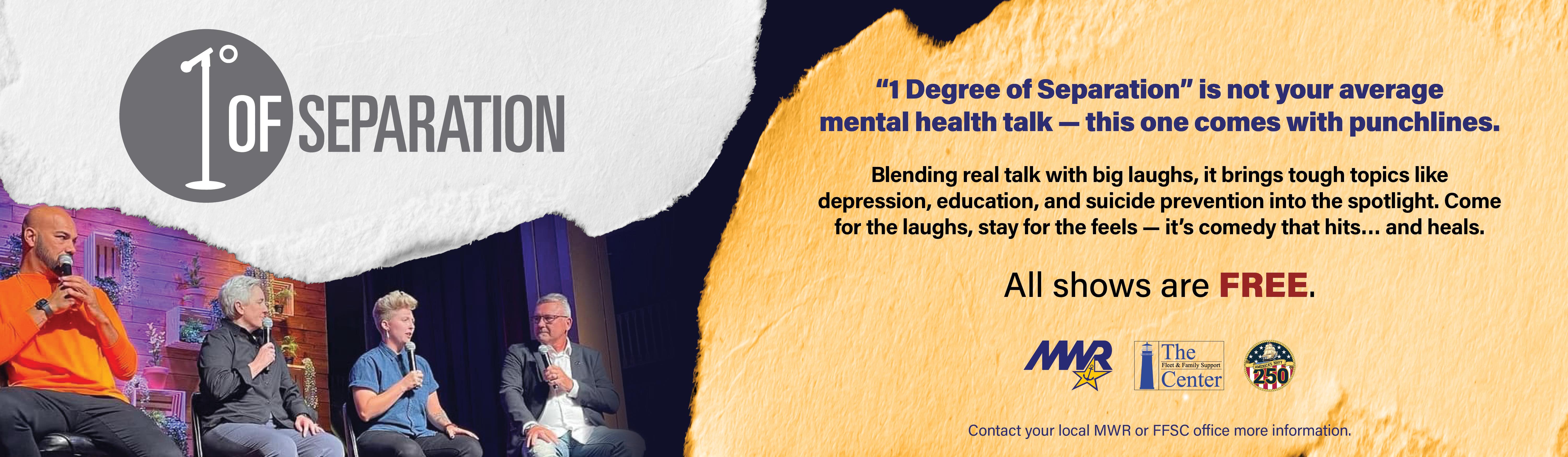 Promotional banner for the live show “1 Degree of Separation.” Image shows four speakers seated onstage holding microphones during a panel discussion. Text reads: “ ‘1 Degree of Separation’ is not your average mental health talk — this one comes with punchlines. Blending real talk with big laughs, it brings tough topics like depression, education, and suicide prevention into the spotlight. Come for the laughs, stay for the feels — it’s comedy that hits… and heals. All shows are FREE.” Logos for MWR, Fleet and Family Support Center, and Navy 250